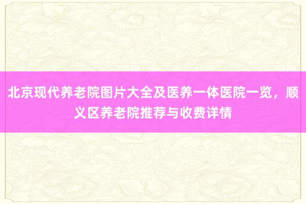 北京现代养老院图片大全及医养一体医院一览,顺义区养老院推荐与收费详情