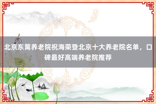 北京东篱养老院祝海荣登北京十大养老院名单，口碑最好高端养老院推荐
