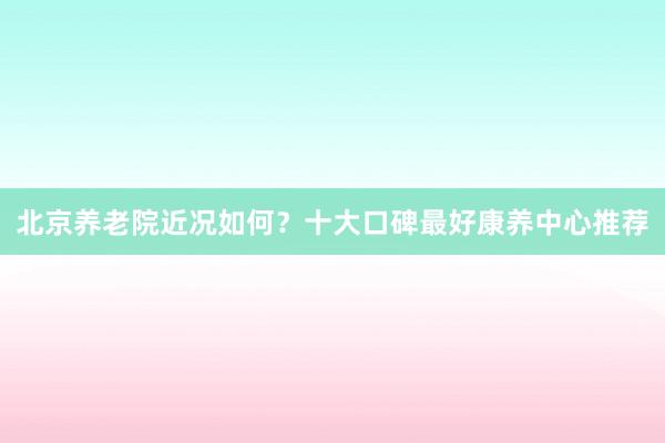 北京养老院近况如何?十大口碑最好康养中心推荐