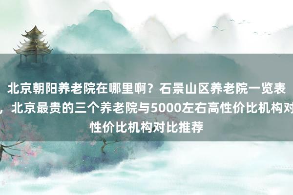 北京朝阳养老院在哪里啊?石景山区养老院一览表全知道,北京最贵的三个养老院与5000左右高性价比机构对比推荐