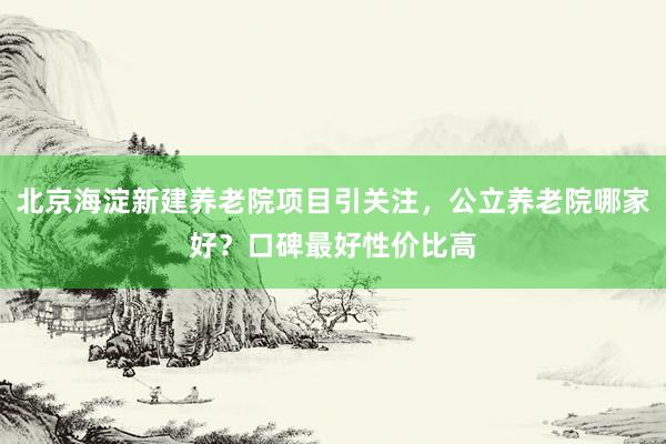 北京海淀新建养老院项目引关注,公立养老院哪家好?口碑最好性价比高