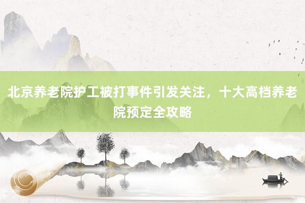北京养老院护工被打事件引发关注，十大高档养老院预定全攻略