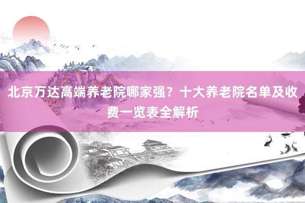 北京万达高端养老院哪家强?十大养老院名单及收费一览表全解析