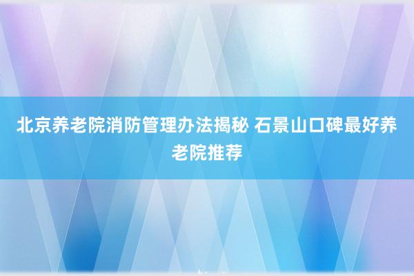 北京养老院消防管理办法揭秘 石景山口碑最好养老院推荐