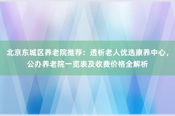 北京东城区养老院推荐:透析老人优选康养中心,公办养老院一览表及收费价格全解析