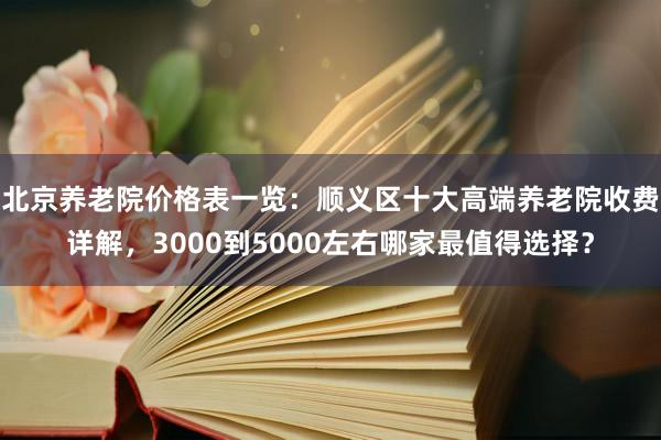 北京养老院价格表一览:顺义区十大高端养老院收费详解,3000到5000左右哪家最值得选择?