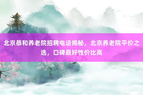 北京恭和养老院招聘电话揭秘,北京养老院平价之选,口碑最好性价比高