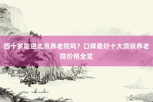 四十岁能进北京养老院吗?口碑最好十大顶级养老院价格全览