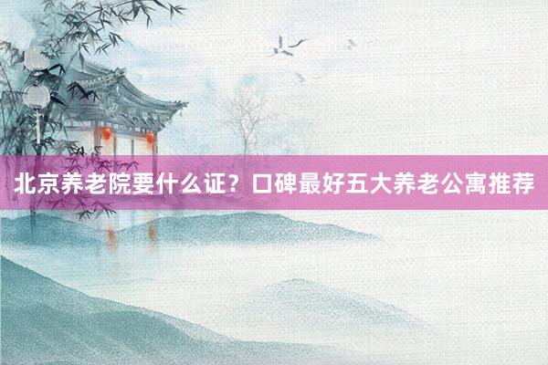 北京养老院要什么证?口碑最好五大养老公寓推荐