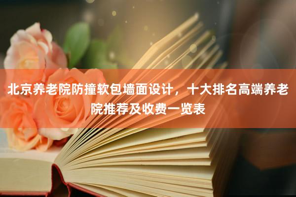 北京养老院防撞软包墙面设计,十大排名高端养老院推荐及收费一览表