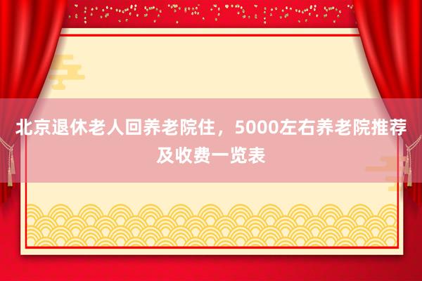 北京退休老人回养老院住,5000左右养老院推荐及收费一览表