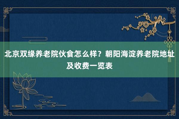 北京双缘养老院伙食怎么样?朝阳海淀养老院地址及收费一览表