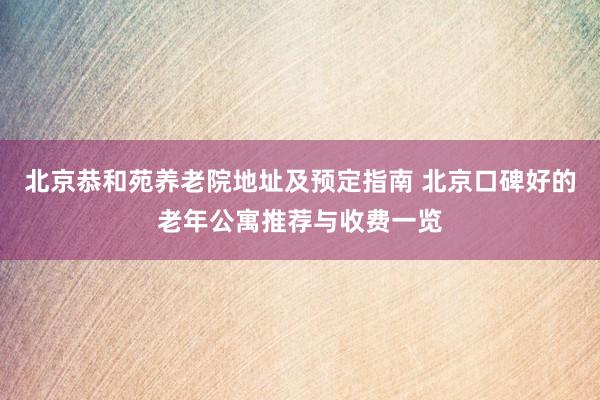 北京恭和苑养老院地址及预定指南 北京口碑好的老年公寓推荐与收费一览