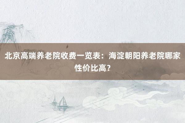 北京高端养老院收费一览表:海淀朝阳养老院哪家性价比高?