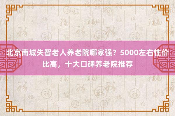 北京南城失智老人养老院哪家强?5000左右性价比高,十大口碑养老院推荐