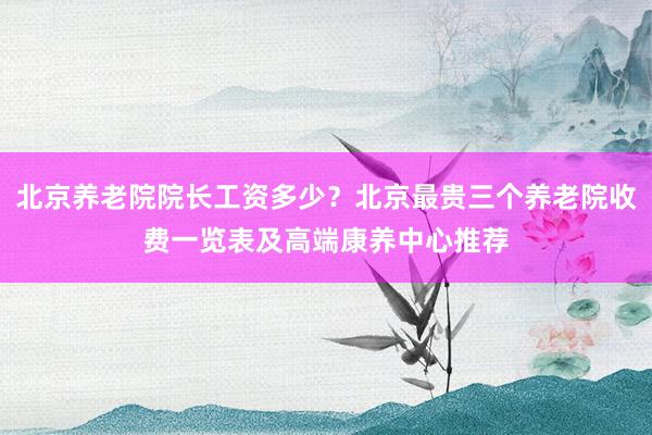 北京养老院院长工资多少?北京最贵三个养老院收费一览表及高端康养中心推荐