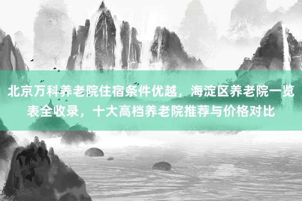 北京万科养老院住宿条件优越，海淀区养老院一览表全收录，十大高档养老院推荐与价格对比