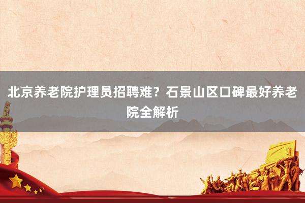 北京养老院护理员招聘难?石景山区口碑最好养老院全解析