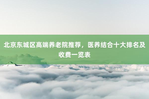 北京东城区高端养老院推荐,医养结合十大排名及收费一览表