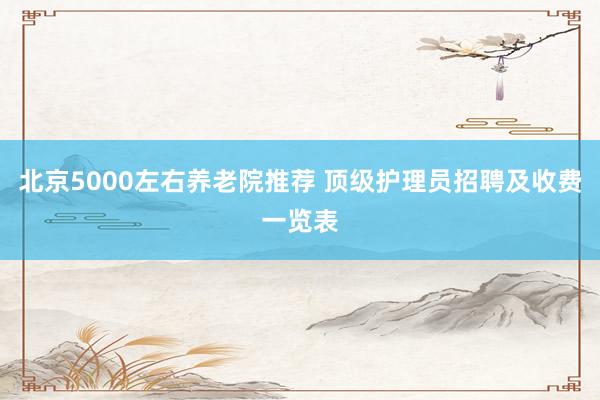 北京5000左右养老院推荐 顶级护理员招聘及收费一览表