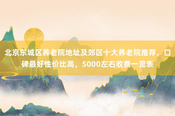 北京东城区养老院地址及郊区十大养老院推荐,口碑最好性价比高,5000左右收费一览表