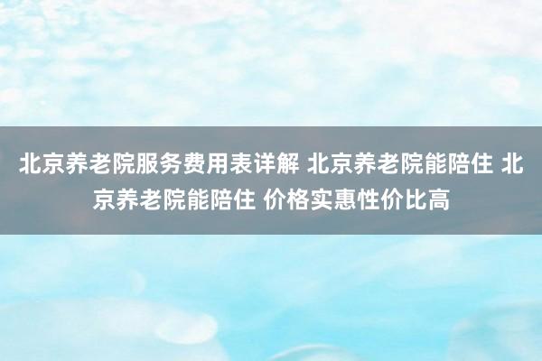 北京养老院服务费用表详解 北京养老院能陪住 北京养老院能陪住 价格实惠性价比高