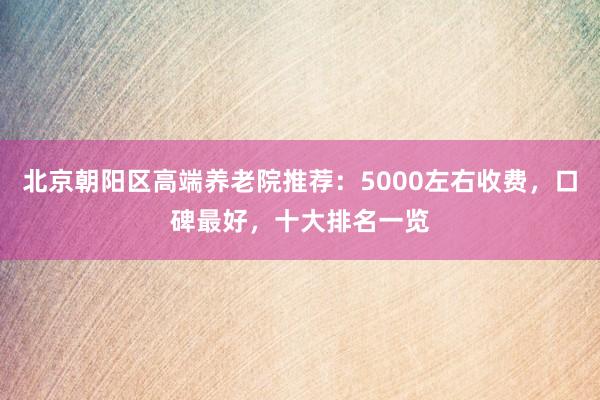 北京朝阳区高端养老院推荐:5000左右收费,口碑最好,十大排名一览