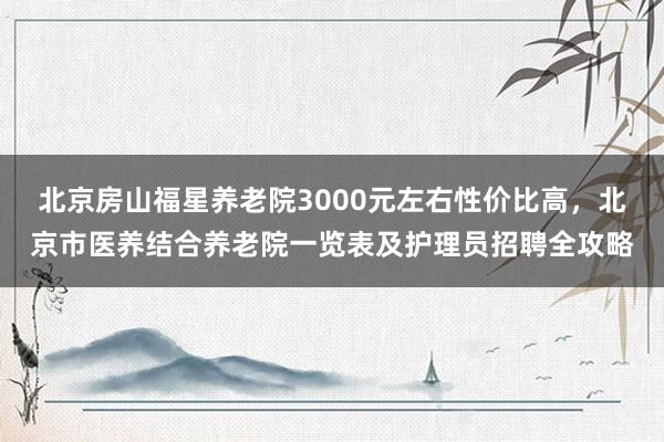 北京房山福星养老院3000元左右性价比高,北京市医养结合养老院一览表及护理员招聘全攻略