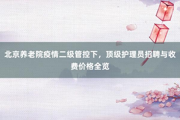 北京养老院疫情二级管控下，顶级护理员招聘与收费价格全览