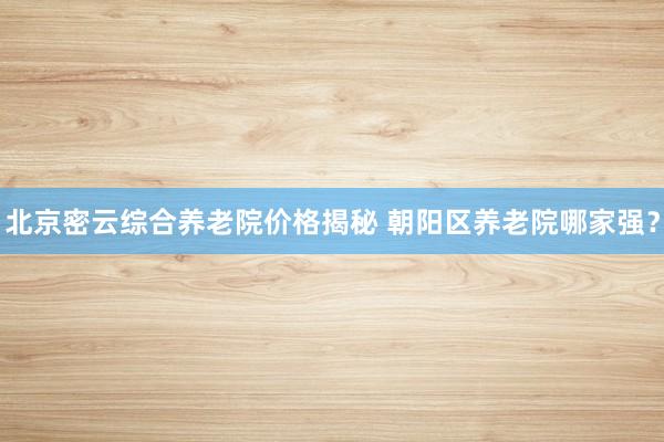 北京密云综合养老院价格揭秘 朝阳区养老院哪家强?