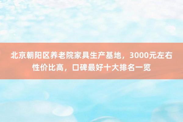 北京朝阳区养老院家具生产基地,3000元左右性价比高,口碑最好十大排名一览