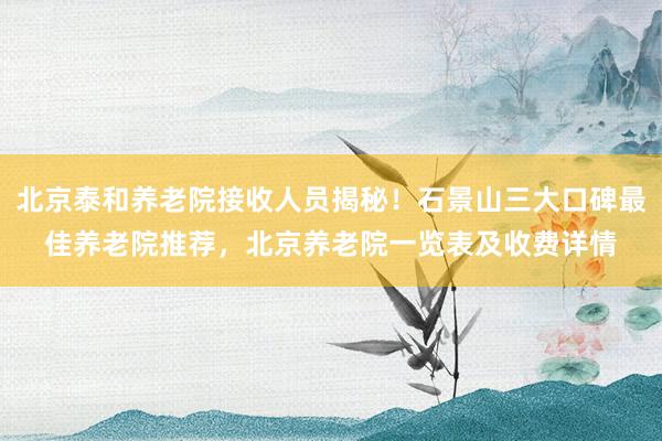 北京泰和养老院接收人员揭秘!石景山三大口碑最佳养老院推荐,北京养老院一览表及收费详情