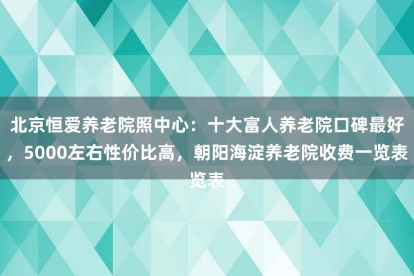 北京恒爱养老院照中心:十大富人养老院口碑最好,5000左右性价比高,朝阳海淀养老院收费一览表