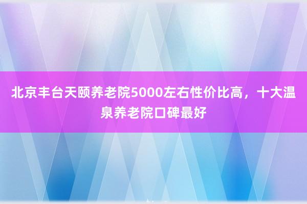 北京丰台天颐养老院5000左右性价比高,十大温泉养老院口碑最好
