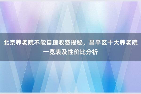 北京养老院不能自理收费揭秘,昌平区十大养老院一览表及性价比分析