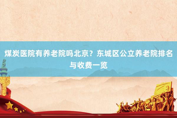 煤炭医院有养老院吗北京?东城区公立养老院排名与收费一览