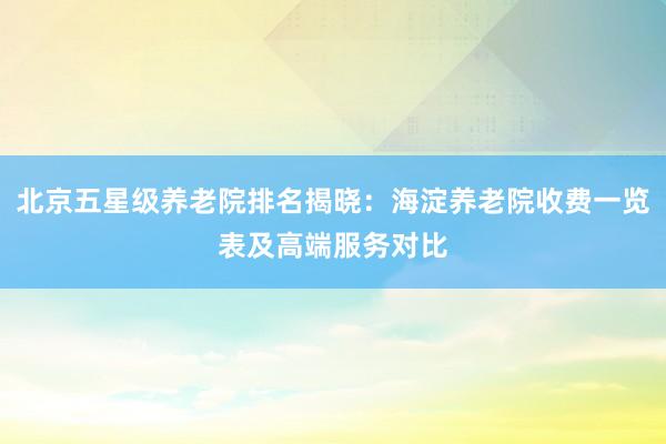 北京五星级养老院排名揭晓:海淀养老院收费一览表及高端服务对比
