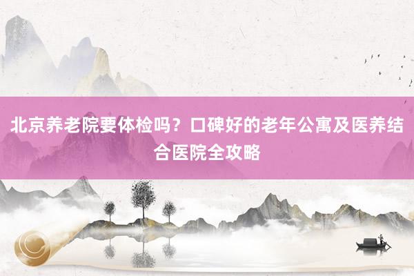 北京养老院要体检吗?口碑好的老年公寓及医养结合医院全攻略