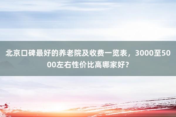 北京口碑最好的养老院及收费一览表，3000至5000左右性价比高哪家好？