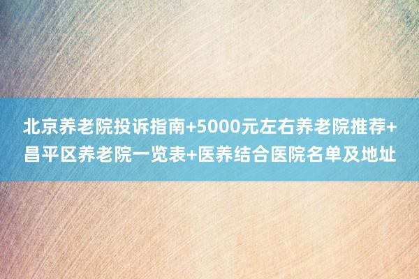 北京养老院投诉指南+5000元左右养老院推荐+昌平区养老院一览表+医养结合医院名单及地址