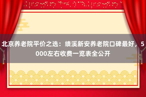 北京养老院平价之选:绩溪新安养老院口碑最好,5000左右收费一览表全公开