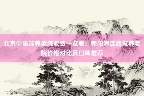 北京中高端养老院收费一览表:朝阳海淀西城养老院价格对比及口碑推荐