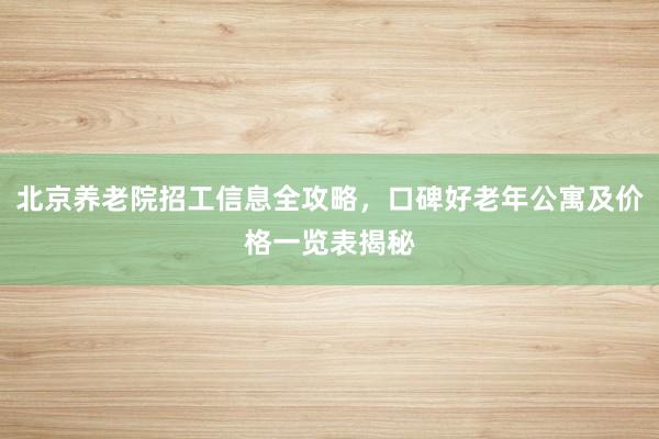 北京养老院招工信息全攻略,口碑好老年公寓及价格一览表揭秘