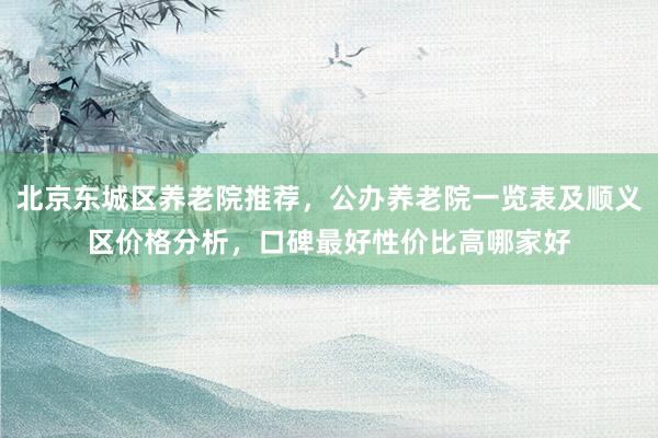 北京东城区养老院推荐,公办养老院一览表及顺义区价格分析,口碑最好性价比高哪家好