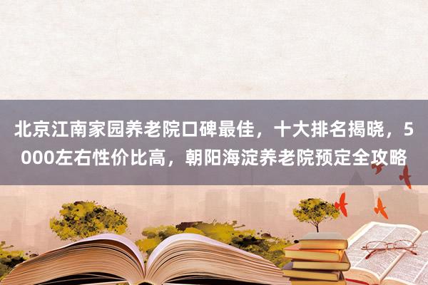 北京江南家园养老院口碑最佳,十大排名揭晓,5000左右性价比高,朝阳海淀养老院预定全攻略