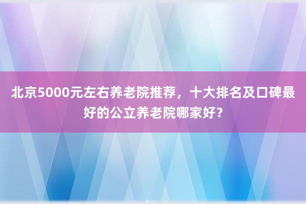 北京5000元左右养老院推荐,十大排名及口碑最好的公立养老院哪家好?