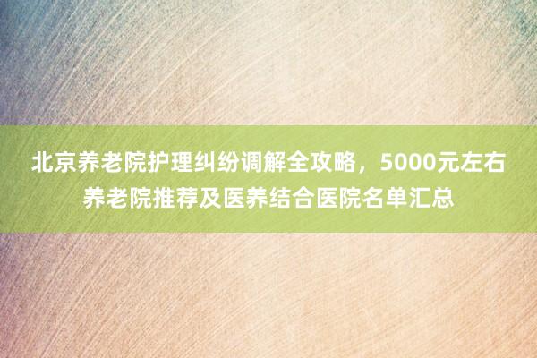 北京养老院护理纠纷调解全攻略，5000元左右养老院推荐及医养结合医院名单汇总