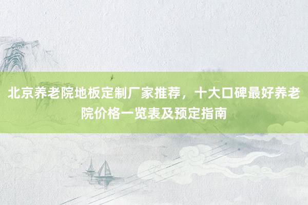 北京养老院地板定制厂家推荐，十大口碑最好养老院价格一览表及预定指南
