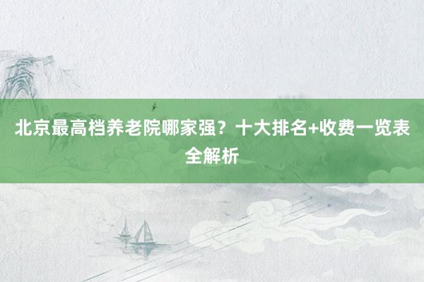 北京最高档养老院哪家强?十大排名+收费一览表全解析