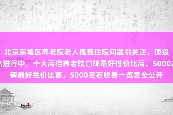 北京东城区养老院老人孤独住院问题引关注,顶级养老院护理员招聘火热进行中,十大高档养老院口碑最好性价比高,5000左右收费一览表全公开